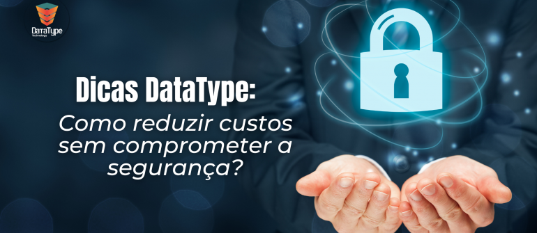 Dicas DataType: Como reduzir custos sem comprometer a segurança?